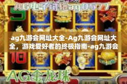 ag九游会网址大全-Ag九游会网址大全，游戏爱好者的终极指南-ag九游会网址大全