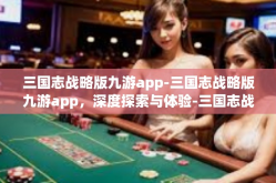 三国志战略版九游app-三国志战略版九游app，深度探索与体验-三国志战略版九游app