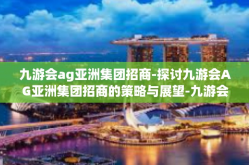 九游会ag亚洲集团招商-探讨九游会AG亚洲集团招商的策略与展望-九游会ag亚洲集团招商