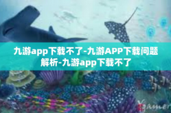 九游app下载不了-九游APP下载问题解析-九游app下载不了