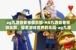 ag九游会老哥俱乐部-AG九游会老哥俱乐部，探索游戏世界的乐园-ag九游会老哥俱乐部