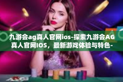 九游会ag真人官网ios-探索九游会AG真人官网IOS，最新游戏体验与特色-九游会ag真人官网ios