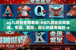 ag九游会官网客服-AG九游会官网客服，专业、高效、贴心的服务体验-ag九游会官网客服