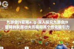 九游会j9官网a g-深入探究九游会J9官网的发展壮大历程和其个性化吸引力时代特征-九游会j9官网a g