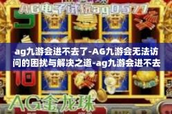 ag九游会进不去了-AG九游会无法访问的困扰与解决之道-ag九游会进不去了