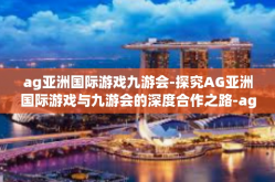 ag亚洲国际游戏九游会-探究AG亚洲国际游戏与九游会的深度合作之路-ag亚洲国际游戏九游会