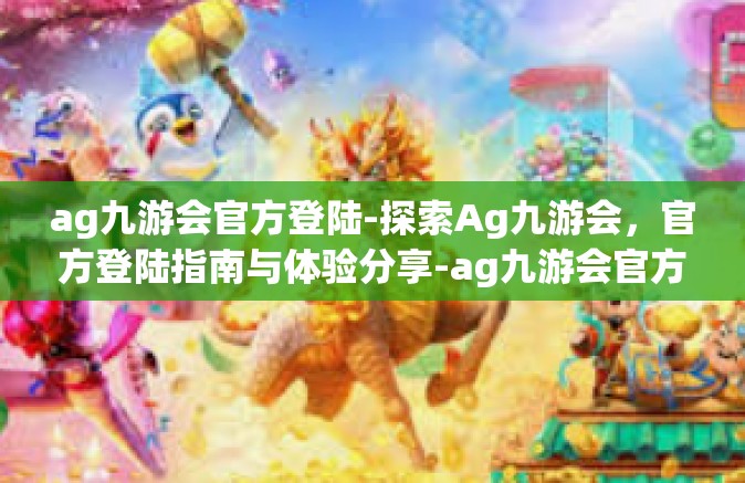 ag九游会官方登陆-探索Ag九游会，官方登陆指南与体验分享-ag九游会官方登陆