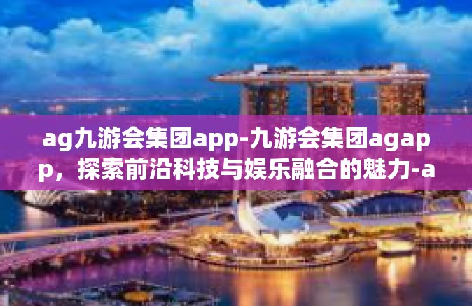 ag九游会集团app-九游会集团agapp，探索前沿科技与娱乐融合的魅力-ag九游会集团app