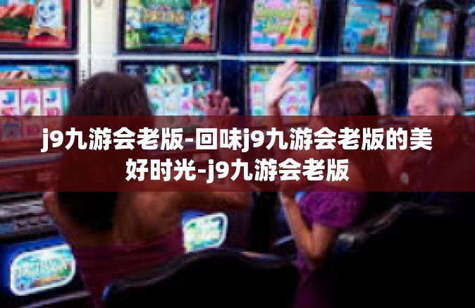 j9九游会老版-回味j9九游会老版的美好时光-j9九游会老版