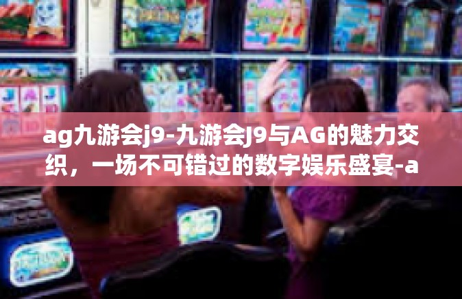 ag九游会j9-九游会J9与AG的魅力交织，一场不可错过的数字娱乐盛宴-ag九游会j9