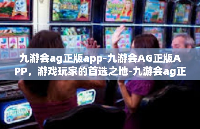 九游会ag正版app-九游会AG正版APP，游戏玩家的首选之地-九游会ag正版app