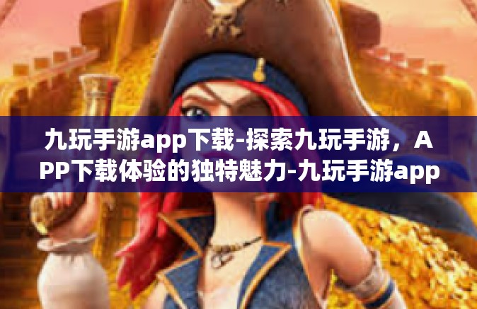 九玩手游app下载-探索九玩手游，APP下载体验的独特魅力-九玩手游app下载