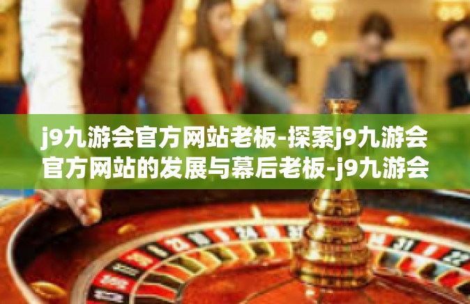 j9九游会官方网站老板-探索j9九游会官方网站的发展与幕后老板-j9九游会官方网站老板