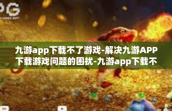 九游app下载不了游戏-解决九游APP下载游戏问题的困扰-九游app下载不了游戏