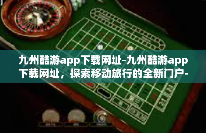 九州酷游app下载网址-九州酷游app下载网址，探索移动旅行的全新门户-九州酷游app下载网址