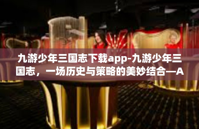 九游少年三国志下载app-九游少年三国志，一场历史与策略的美妙结合—APP下载攻略-九游少年三国志下载app