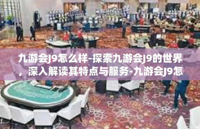 九游会J9怎么样-探索九游会J9的世界，深入解读其特点与服务-九游会J9怎么样