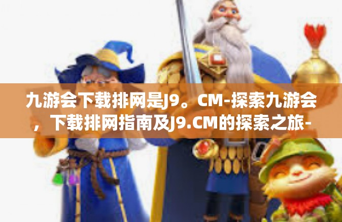 九游会下载排网是J9。CM-探索九游会，下载排网指南及J9.CM的探索之旅-九游会下载排网是J9。CM