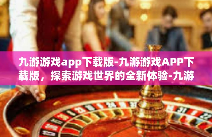 九游游戏app下载版-九游游戏APP下载版，探索游戏世界的全新体验-九游游戏app下载版