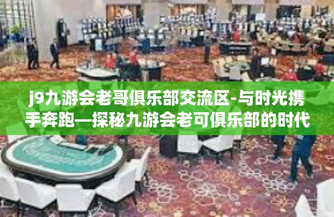 j9九游会老哥俱乐部交流区-与时光携手奔跑—探秘九游会老可俱乐部的时代交响曲，革命探讨空间如何托举朋友圈服务新时代玩家之路-j9九游会老哥俱乐部交流区