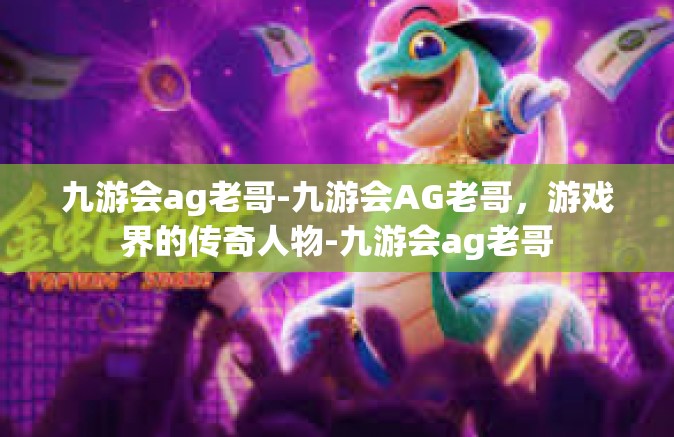 九游会ag老哥-九游会AG老哥，游戏界的传奇人物-九游会ag老哥