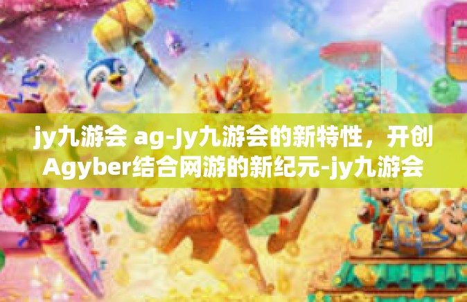 jy九游会 ag-Jy九游会的新特性，开创Agyber结合网游的新纪元-jy九游会 ag