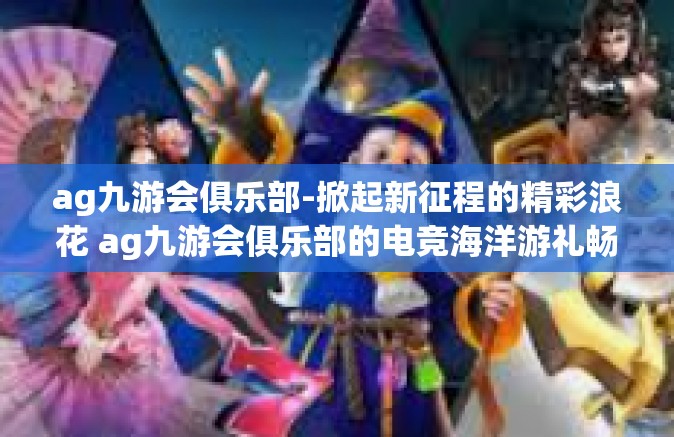 ag九游会俱乐部-掀起新征程的精彩浪花 ag九游会俱乐部的电竞海洋游礼畅录探索概述！并有关更快卓对平稳优质服务质量提出的心得体验-ag九游会俱乐部