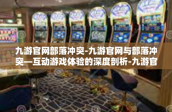 九游官网部落冲突-九游官网与部落冲突—互动游戏体验的深度剖析-九游官网部落冲突
