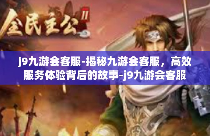 j9九游会客服-揭秘九游会客服，高效服务体验背后的故事-j9九游会客服