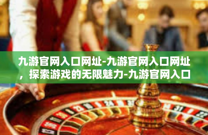 九游官网入口网址-九游官网入口网址，探索游戏的无限魅力-九游官网入口网址