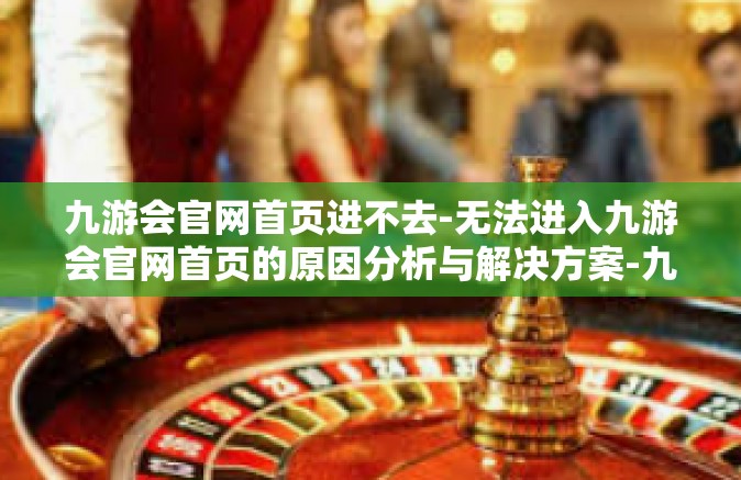 九游会官网首页进不去-无法进入九游会官网首页的原因分析与解决方案-九游会官网首页进不去