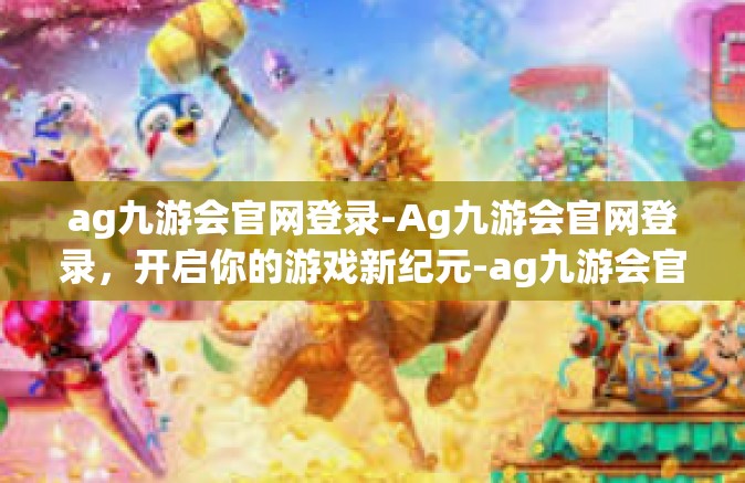 ag九游会官网登录-Ag九游会官网登录，开启你的游戏新纪元-ag九游会官网登录