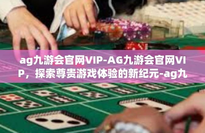 ag九游会官网VIP-AG九游会官网VIP，探索尊贵游戏体验的新纪元-ag九游会官网VIP