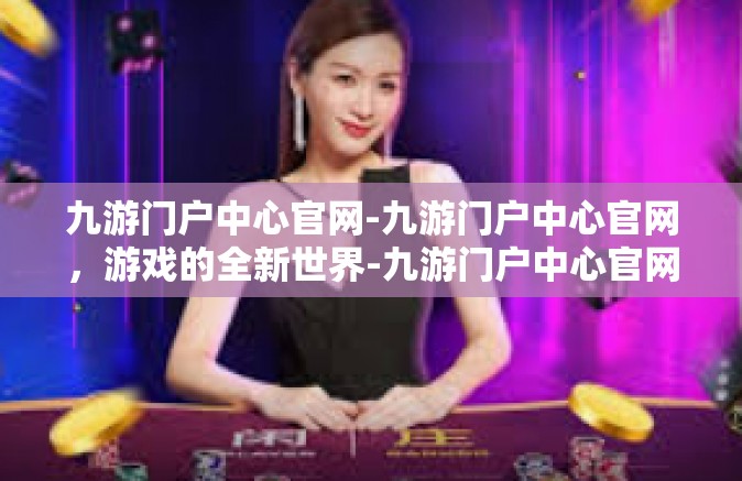 九游门户中心官网-九游门户中心官网，游戏的全新世界-九游门户中心官网