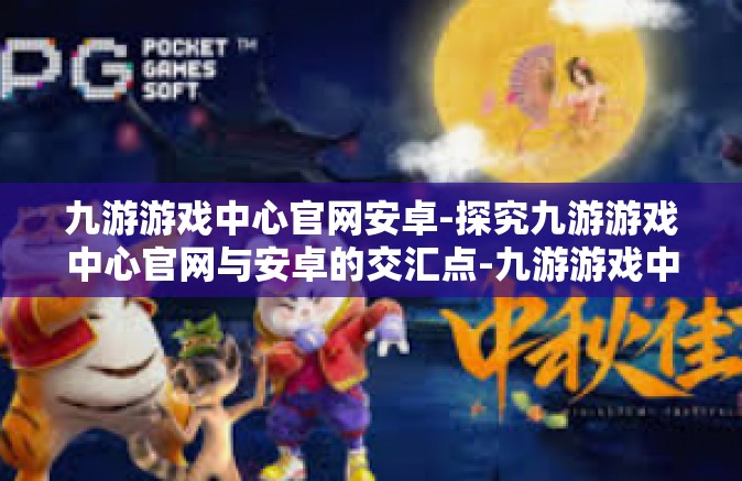 九游游戏中心官网安卓-探究九游游戏中心官网与安卓的交汇点-九游游戏中心官网安卓