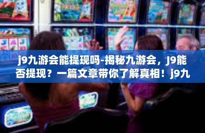 j9九游会能提现吗-揭秘九游会，J9能否提现？一篇文章带你了解真相！j9九游会能提现吗