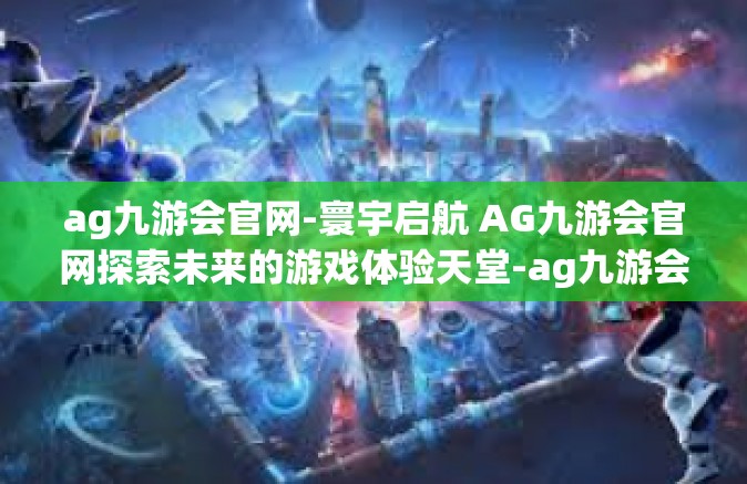 ag九游会官网-寰宇启航 AG九游会官网探索未来的游戏体验天堂-ag九游会官网