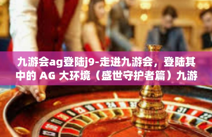 九游会ag登陆j9-走进九游会，登陆其中的 AG 大环境（盛世守护者篇）九游会ag登陆j9