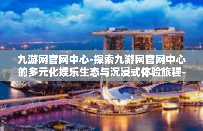 九游网官网中心-探索九游网官网中心的多元化娱乐生态与沉浸式体验旅程-九游网官网中心