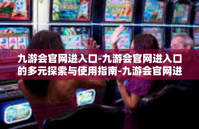 九游会官网进入口-九游会官网进入口的多元探索与使用指南-九游会官网进入口