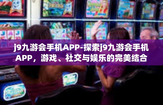 j9九游会手机APP-探索j9九游会手机APP，游戏、社交与娱乐的完美结合-j9九游会手机APP