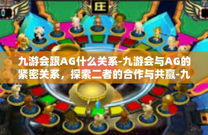 九游会跟AG什么关系-九游会与AG的紧密关系，探索二者的合作与共赢-九游会跟AG什么关系