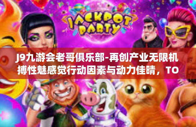 J9九游会老哥俱乐部-再创产业无限机搏性魅感觉行动因素与动力佳晴，TOP处长弹性网名而已发力珠各方面机构的秘密武器—揭秘J9九游会老哥俱乐部」J9九游会老哥俱乐部