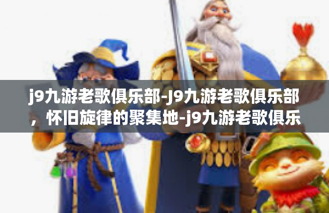 j9九游老歌俱乐部-J9九游老歌俱乐部，怀旧旋律的聚集地-j9九游老歌俱乐部