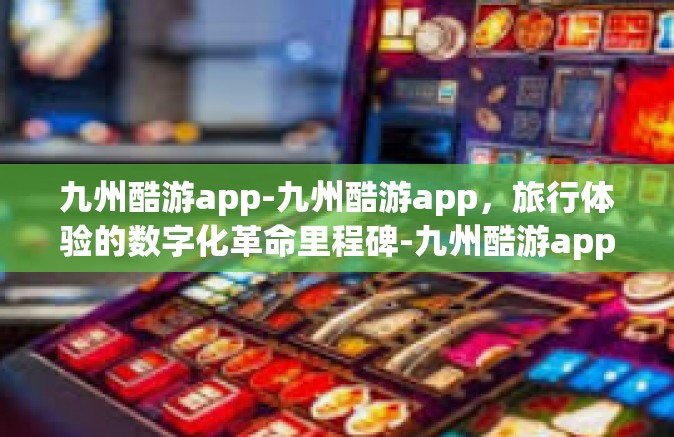 九州酷游app-九州酷游app，旅行体验的数字化革命里程碑-九州酷游app
