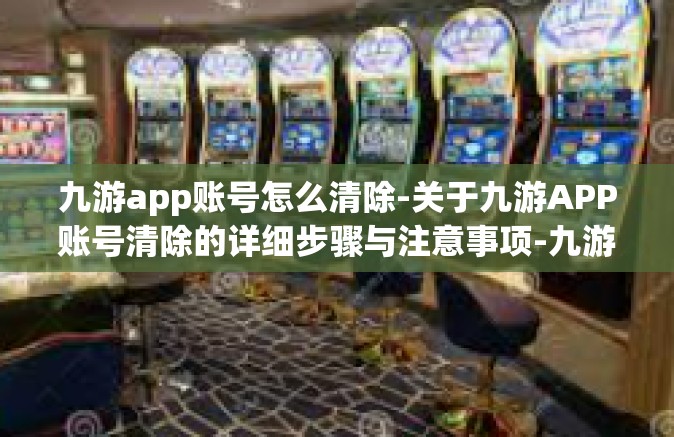 九游app账号怎么清除-关于九游APP账号清除的详细步骤与注意事项-九游app账号怎么清除