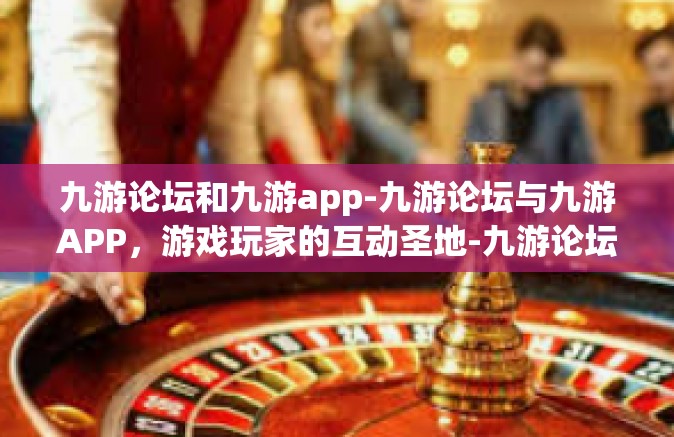 九游论坛和九游app-九游论坛与九游APP，游戏玩家的互动圣地-九游论坛和九游app