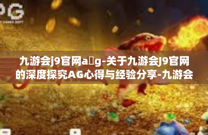九游会j9官网a g-关于九游会J9官网的深度探究AG心得与经验分享-九游会j9官网a g
