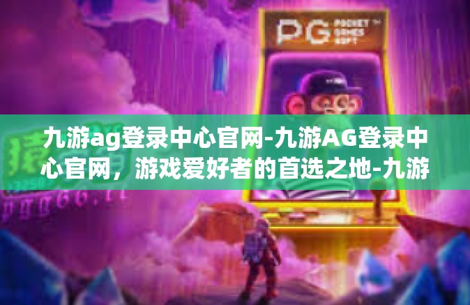 九游ag登录中心官网-九游AG登录中心官网，游戏爱好者的首选之地-九游ag登录中心官网