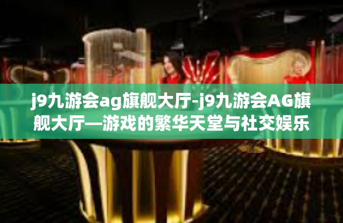 j9九游会ag旗舰大厅-j9九游会AG旗舰大厅—游戏的繁华天堂与社交娱乐的互动中心-j9九游会ag旗舰大厅
